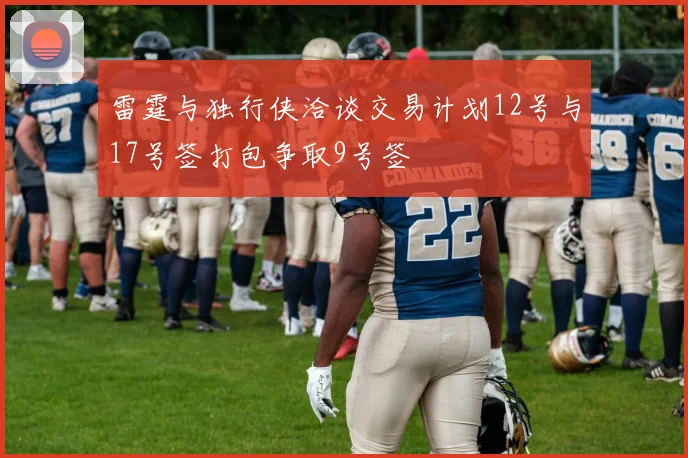 雷霆与独行侠洽谈交易计划12号与17号签打包争取9号签
