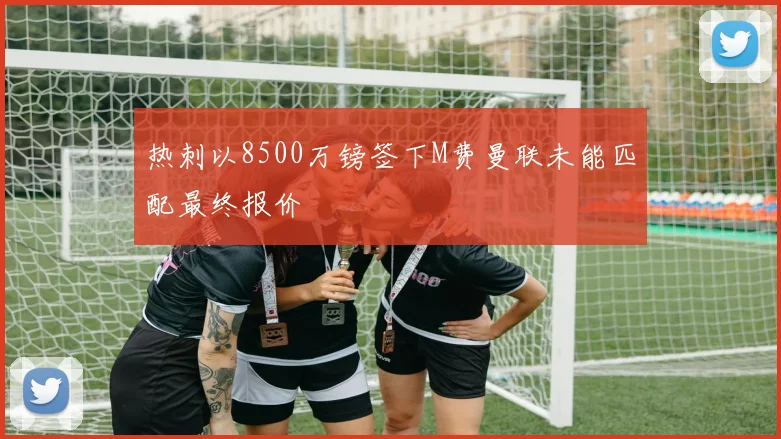 热刺以8500万镑签下M费曼联未能匹配最终报价