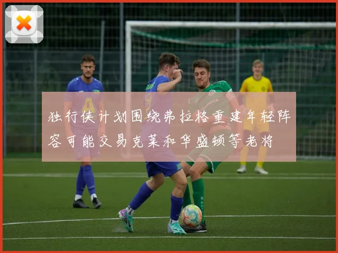 独行侠计划围绕弗拉格重建年轻阵容可能交易克莱和华盛顿等老将