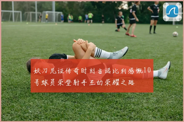 妖刀见证传奇时刻吉诺比利感慨10号球员荣登射手王的荣耀之路