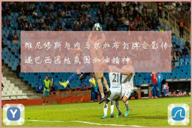 维尼修斯与内马尔加布打牌合影传递巴西团结氛围加油精神