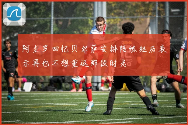 阿圭罗回忆贝尔萨安排陪练经历表示再也不想重返那段时光