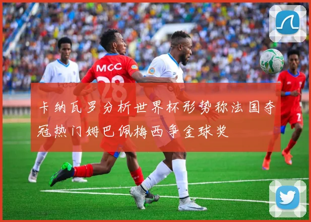 卡纳瓦罗分析世界杯形势称法国夺冠热门姆巴佩梅西争金球奖
