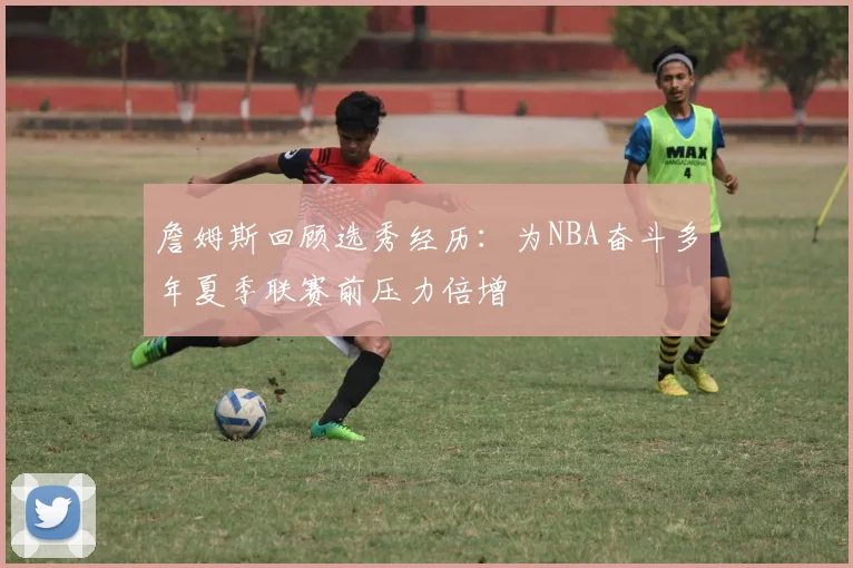 詹姆斯回顾选秀经历：为NBA奋斗多年夏季联赛前压力倍增