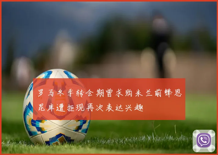 罗马冬季转会期曾求购米兰前锋恩昆库遭拒现再次表达兴趣