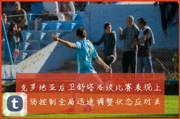 克罗地亚后卫舒塔洛谈比赛表现上半场控制全局迅速调整状态应对丢球