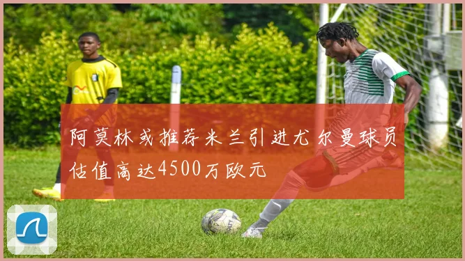 阿莫林或推荐米兰引进尤尔曼球员估值高达4500万欧元
