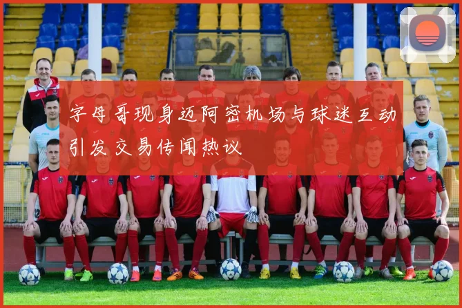 字母哥现身迈阿密机场与球迷互动引发交易传闻热议