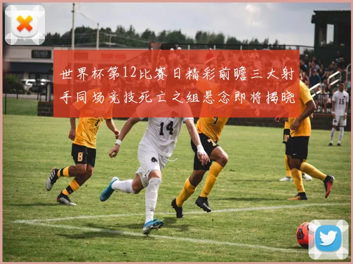 世界杯第12比赛日精彩前瞻三大射手同场竞技死亡之组悬念即将揭晓