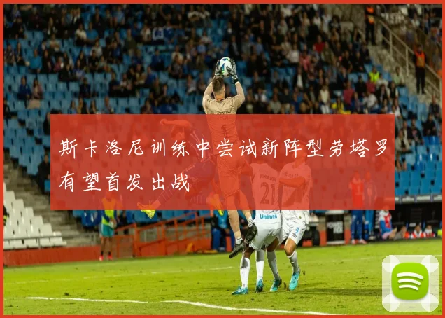 斯卡洛尼训练中尝试新阵型劳塔罗有望首发出战