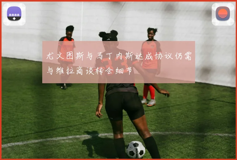 尤文图斯与马丁内斯达成协议仍需与维拉商谈转会细节