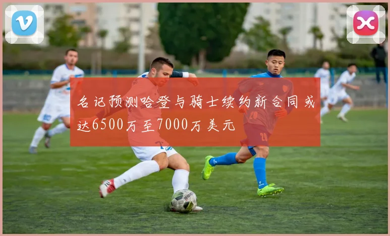 名记预测哈登与骑士续约新合同或达6500万至7000万美元