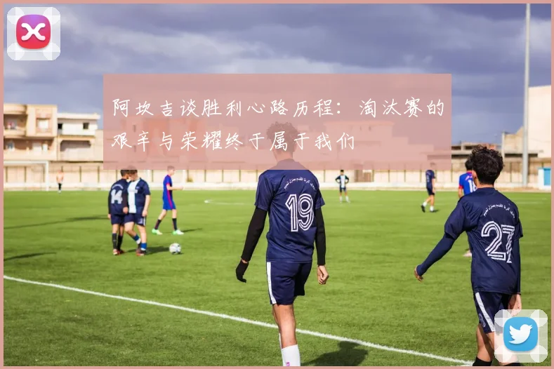 阿坎吉谈胜利心路历程：淘汰赛的艰辛与荣耀终于属于我们