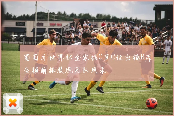 葡萄牙世界杯全家福C罗C位出镜B席坐镇前排展现团队风采