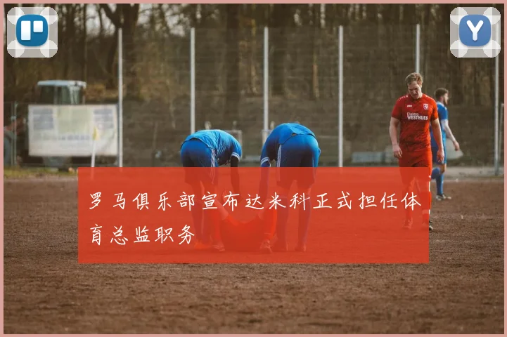 罗马俱乐部宣布达米科正式担任体育总监职务